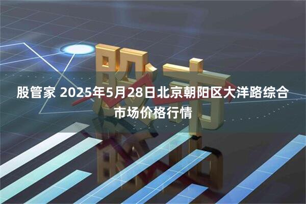 股管家 2025年5月28日北京朝阳区大洋路综合市场价格行情