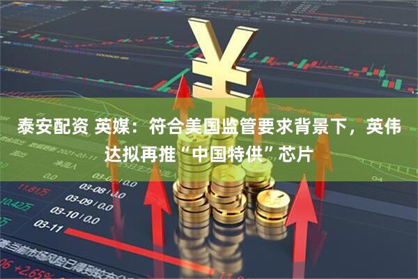 泰安配资 英媒：符合美国监管要求背景下，英伟达拟再推“中国特供”芯片