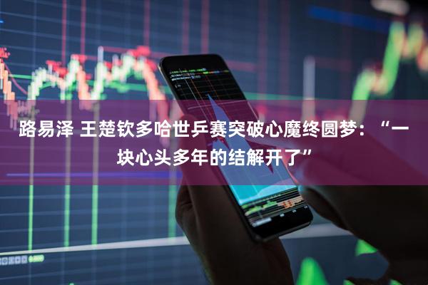 路易泽 王楚钦多哈世乒赛突破心魔终圆梦：“一块心头多年的结解开了”