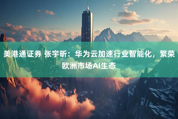美港通证券 张宇昕：华为云加速行业智能化，繁荣欧洲市场AI生态