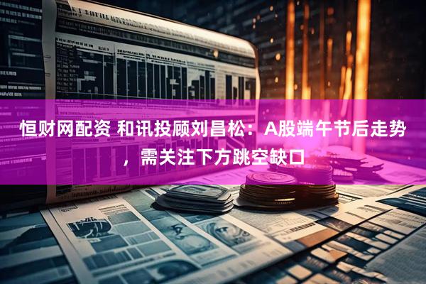 恒财网配资 和讯投顾刘昌松：A股端午节后走势，需关注下方跳空缺口