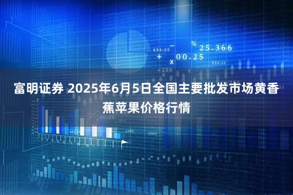 富明证券 2025年6月5日全国主要批发市场黄香蕉苹果价格行情