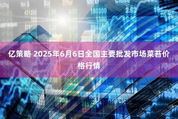 亿策略 2025年6月6日全国主要批发市场菜苔价格行情