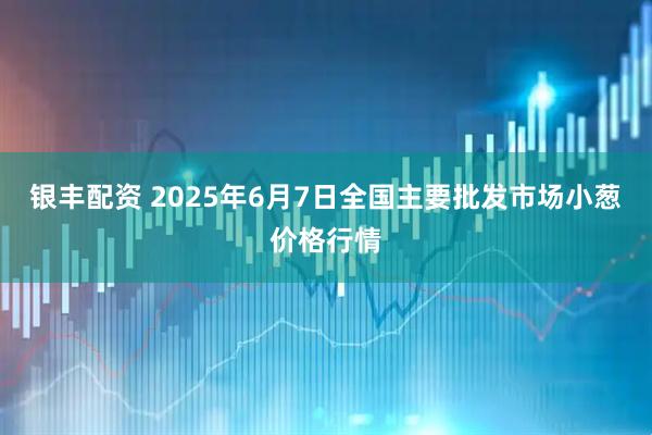 银丰配资 2025年6月7日全国主要批发市场小葱价格行情