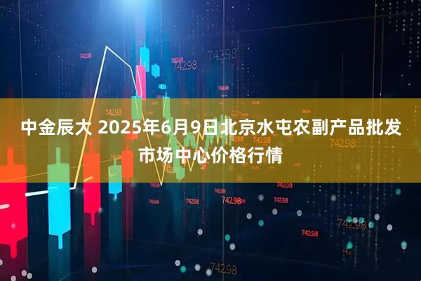 中金辰大 2025年6月9日北京水屯农副产品批发市场中心价格行情