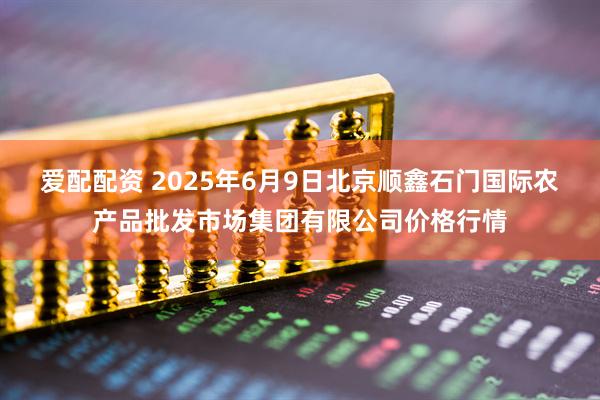 爱配配资 2025年6月9日北京顺鑫石门国际农产品批发市场集团有限公司价格行情