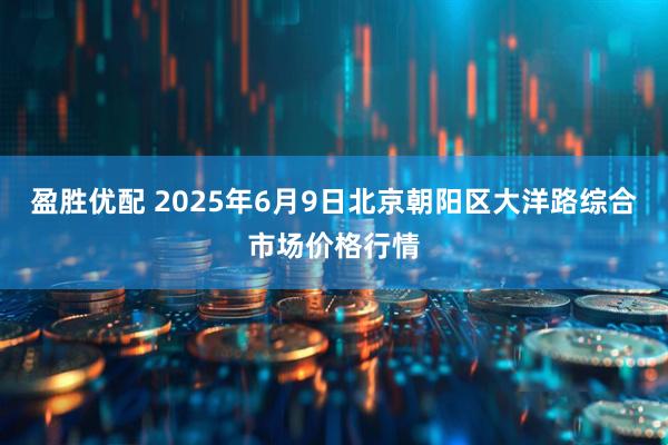 盈胜优配 2025年6月9日北京朝阳区大洋路综合市场价格行情