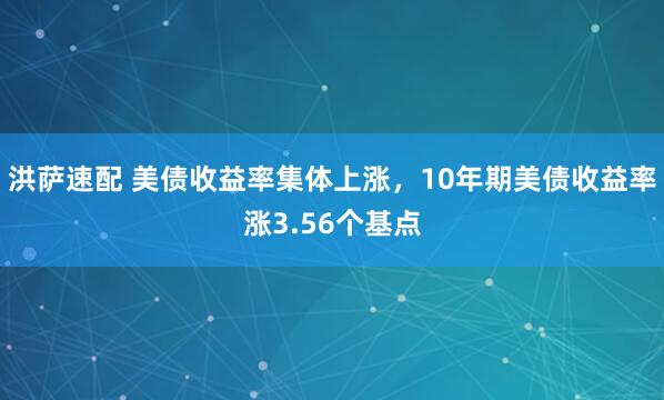 洪萨速配 美债收益率集体上涨，10年期美债收益率涨3.56个基点