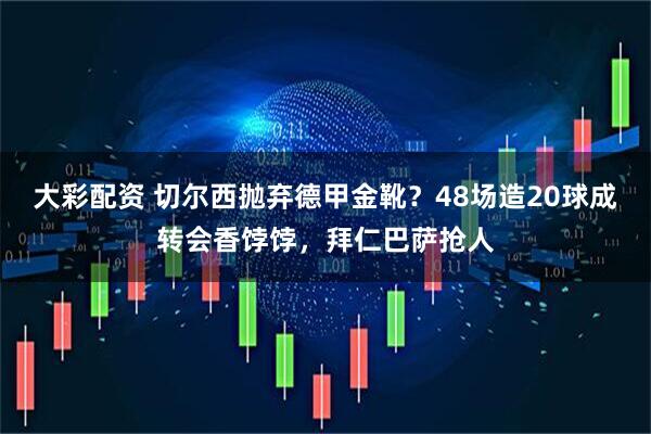 大彩配资 切尔西抛弃德甲金靴？48场造20球成转会香饽饽，拜仁巴萨抢人
