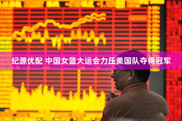 纪源优配 中国女篮大运会力压美国队夺得冠军