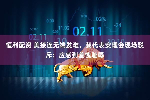恒利配资 美接连无端发难，我代表安理会现场驳斥：应感到羞愧耻辱