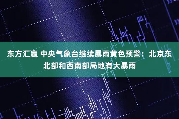 东方汇赢 中央气象台继续暴雨黄色预警：北京东北部和西南部局地有大暴雨