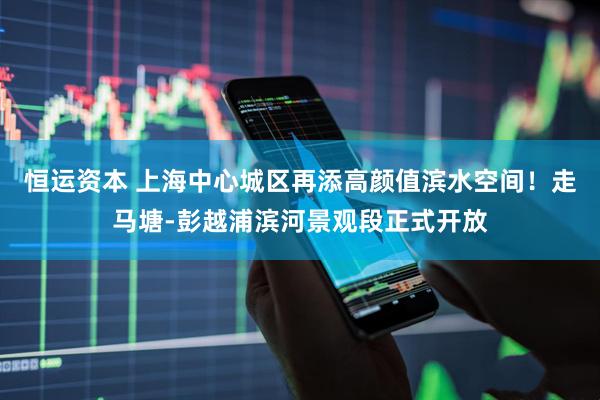 恒运资本 上海中心城区再添高颜值滨水空间！走马塘-彭越浦滨河景观段正式开放