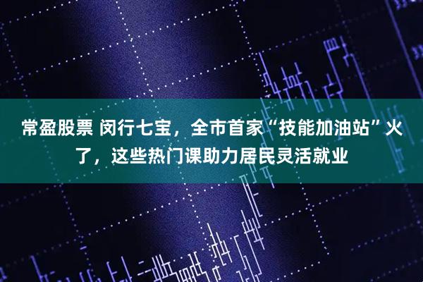 常盈股票 闵行七宝，全市首家“技能加油站”火了，这些热门课助力居民灵活就业