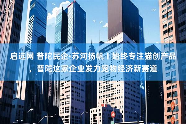 启远网 普陀民企·苏河扬帆〡始终专注猫创产品，普陀这家企业发力宠物经济新赛道