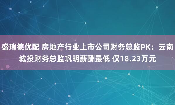 盛瑞德优配 房地产行业上市公司财务总监PK：云南城投财务总监巩明薪酬最低 仅18.23万元