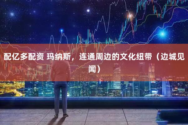 配亿多配资 玛纳斯，连通周边的文化纽带（边城见闻）