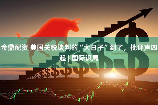 金鼎配资 美国关税谈判的“大日子”到了，批评声四起 | 国际识局