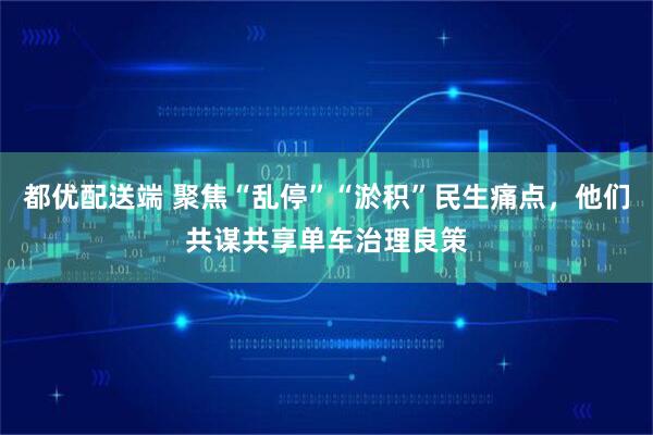 都优配送端 聚焦“乱停”“淤积”民生痛点，他们共谋共享单车治理良策