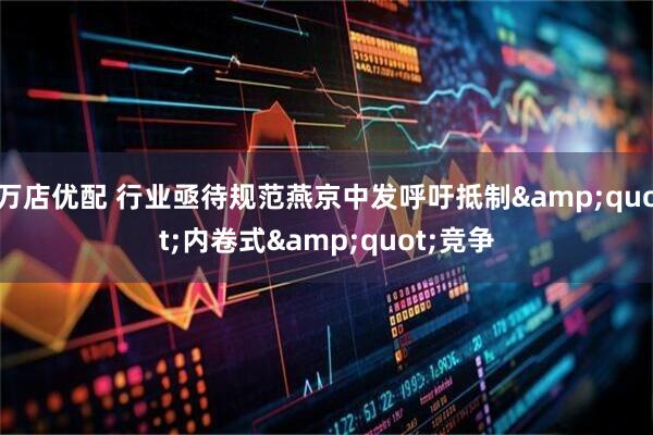 万店优配 行业亟待规范燕京中发呼吁抵制&quot;内卷式&quot;竞争