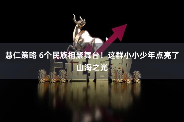 慧仁策略 6个民族相聚舞台！这群小小少年点亮了山海之光