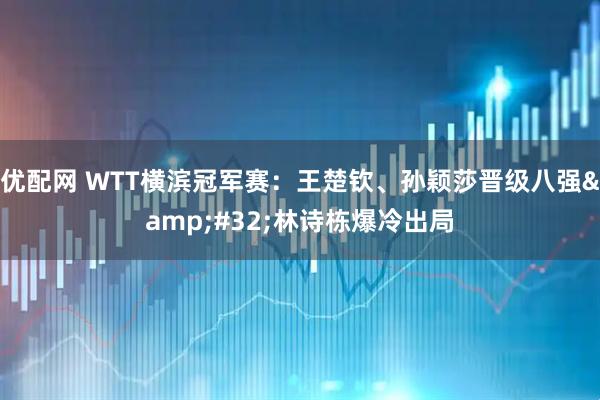 优配网 WTT横滨冠军赛：王楚钦、孙颖莎晋级八强&#32;林诗栋爆冷出局