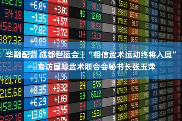 华融配资 成都世运会｜“相信武术运动终将入奥”——专访国际武术联合会秘书长张玉萍