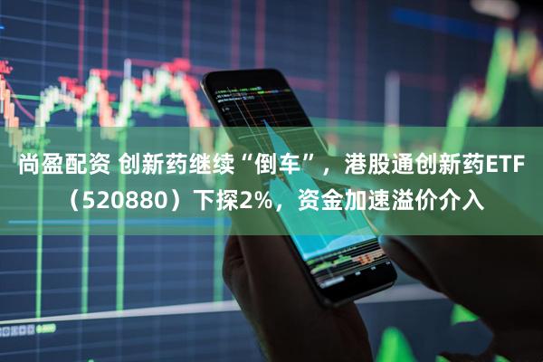 尚盈配资 创新药继续“倒车”，港股通创新药ETF（520880）下探2%，资金加速溢价介入