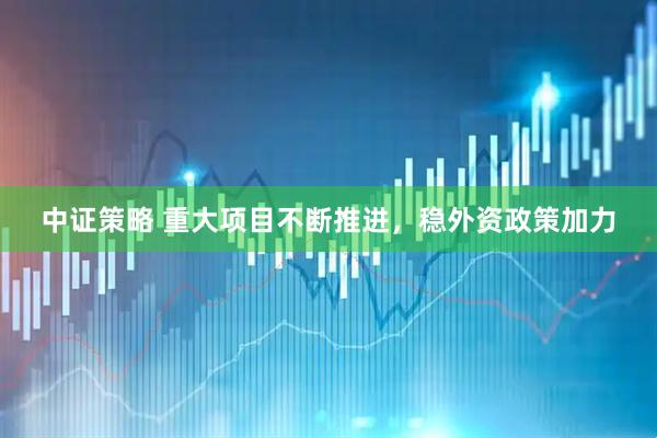 中证策略 重大项目不断推进，稳外资政策加力