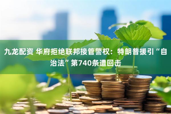 九龙配资 华府拒绝联邦接管警权：特朗普援引“自治法”第740条遭回击