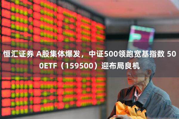 恒汇证券 A股集体爆发，中证500领跑宽基指数 500ETF（159500）迎布局良机