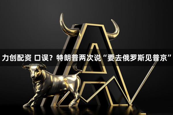力创配资 口误？特朗普两次说“要去俄罗斯见普京”