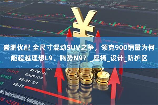 盛鹏优配 全尺寸混动SUV之争，领克900销量为何能超越理想L9、腾势N9？_座椅_设计_防护区