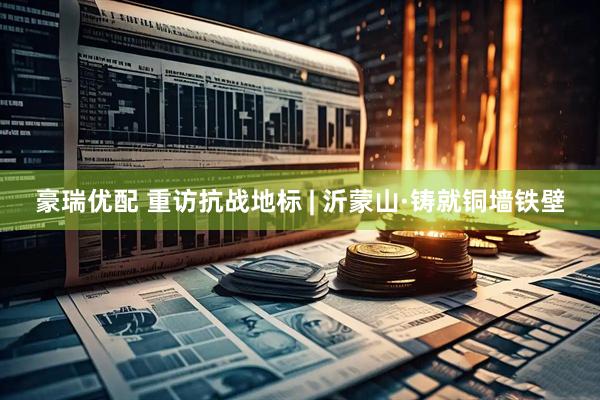 豪瑞优配 重访抗战地标 | 沂蒙山·铸就铜墙铁壁