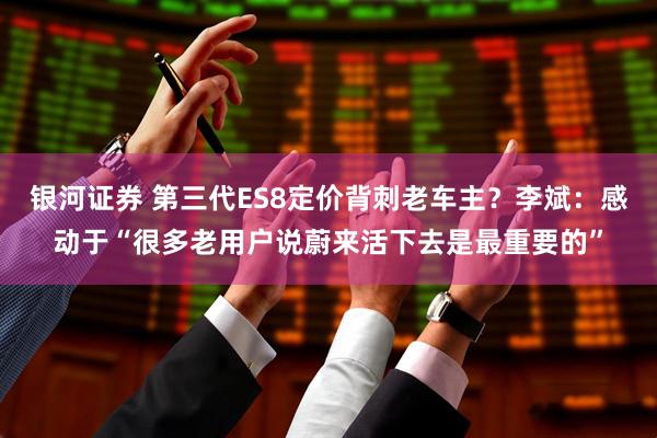 银河证券 第三代ES8定价背刺老车主？李斌：感动于“很多老用户说蔚来活下去是最重要的”