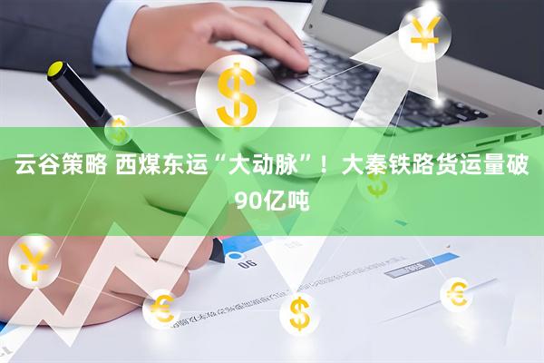 云谷策略 西煤东运“大动脉”！大秦铁路货运量破90亿吨