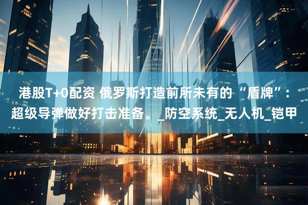 港股T+0配资 俄罗斯打造前所未有的 “盾牌”：超级导弹做好打击准备。_防空系统_无人机_铠甲
