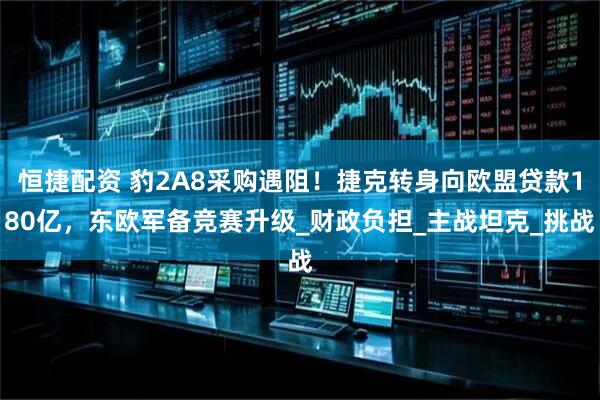 恒捷配资 豹2A8采购遇阻！捷克转身向欧盟贷款180亿，东欧军备竞赛升级_财政负担_主战坦克_挑战