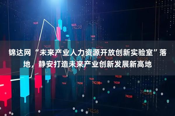 锦达网 “未来产业人力资源开放创新实验室”落地，静安打造未来产业创新发展新高地