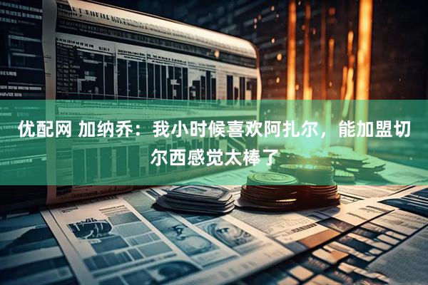 优配网 加纳乔：我小时候喜欢阿扎尔，能加盟切尔西感觉太棒了