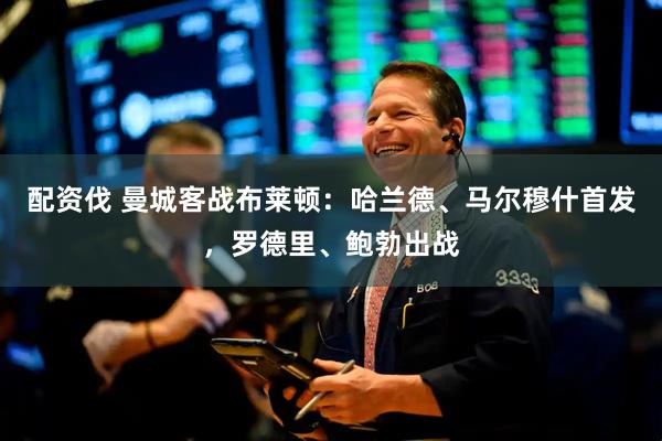 配资伐 曼城客战布莱顿：哈兰德、马尔穆什首发，罗德里、鲍勃出战