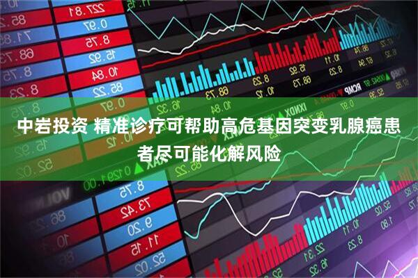 中岩投资 精准诊疗可帮助高危基因突变乳腺癌患者尽可能化解风险