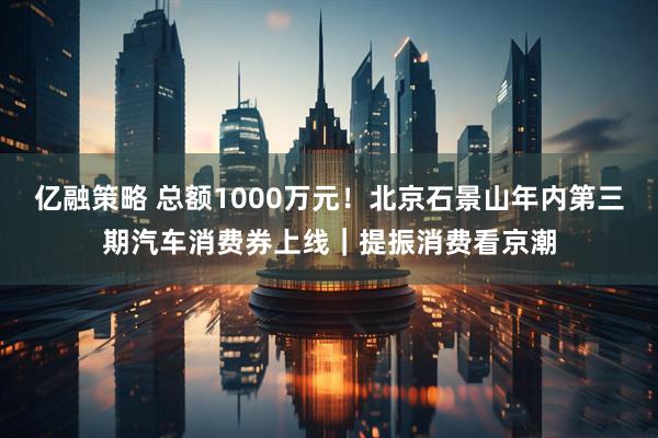 亿融策略 总额1000万元！北京石景山年内第三期汽车消费券上线｜提振消费看京潮