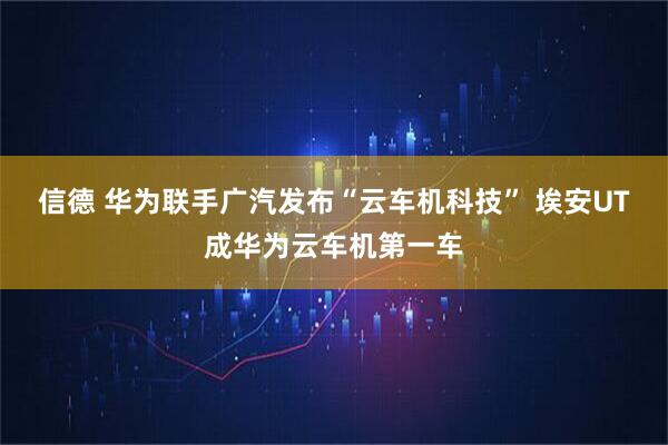 信德 华为联手广汽发布“云车机科技” 埃安UT成华为云车机第一车