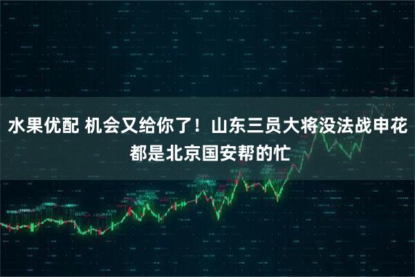 水果优配 机会又给你了！山东三员大将没法战申花 都是北京国安帮的忙