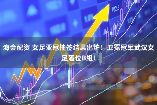 海会配资 女足亚冠抽签结果出炉！卫冕冠军武汉女足落位B组！