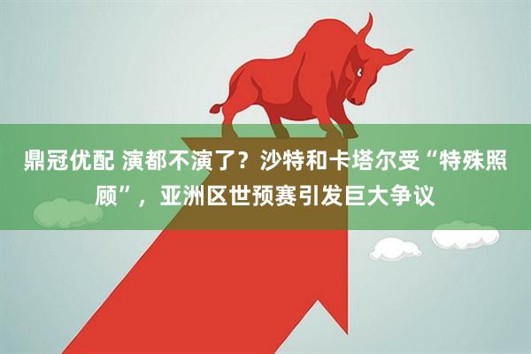 鼎冠优配 演都不演了?沙特和卡塔尔受“特殊照顾”,亚洲区世预赛引发巨大争议