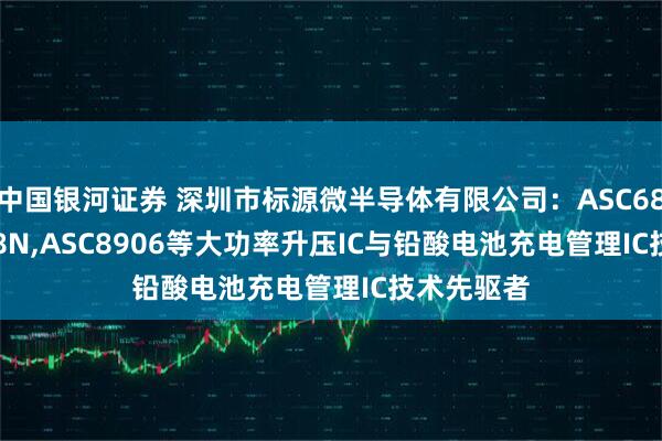 中国银河证券 深圳市标源微半导体有限公司：ASC6803,AS608N,ASC8906等大功率升压IC与铅酸电池充电管理IC技术先驱者