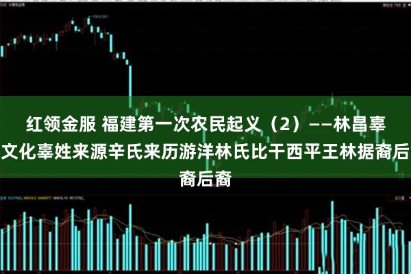 红领金服 福建第一次农民起义（2）——林昌辜氏文化辜姓来源辛氏来历游洋林氏比干西平王林据裔后裔