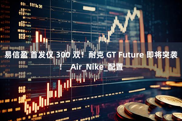 易信盈 首发仅 300 双!耐克 GT Future 即将突袭!_Air_Nike_配置
